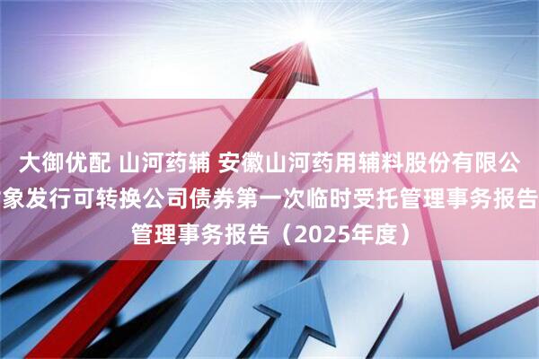 大御优配 山河药辅 安徽山河药用辅料股份有限公司向不特定对象发行可转换公司债券第一次临时受托管理事务报告（2025年度）