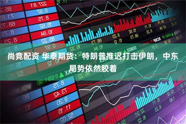 尚竞配资 华泰期货：特朗普推迟打击伊朗，中东局势依然胶着