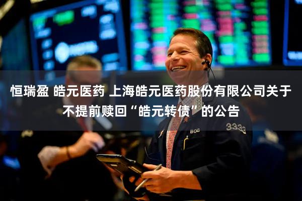 恒瑞盈 皓元医药 上海皓元医药股份有限公司关于不提前赎回“皓元转债”的公告