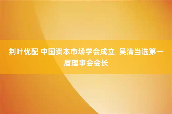 荆叶优配 中国资本市场学会成立  吴清当选第一届理事会会长