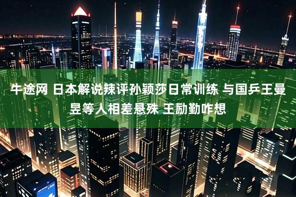 牛途网 日本解说辣评孙颖莎日常训练 与国乒王曼昱等人相差悬殊 王励勤咋想