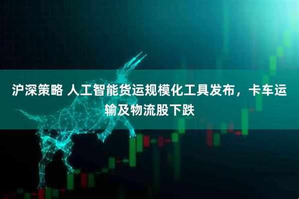 沪深策略 人工智能货运规模化工具发布，卡车运输及物流股下跌