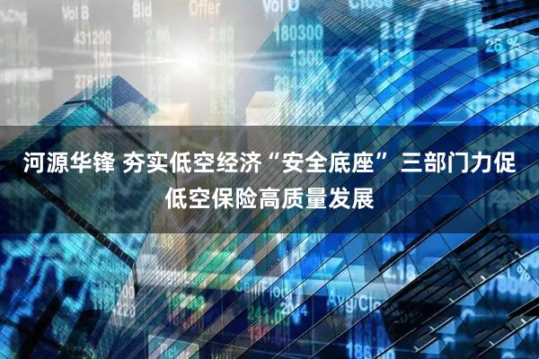 河源华锋 夯实低空经济“安全底座” 三部门力促低空保险高质量发展