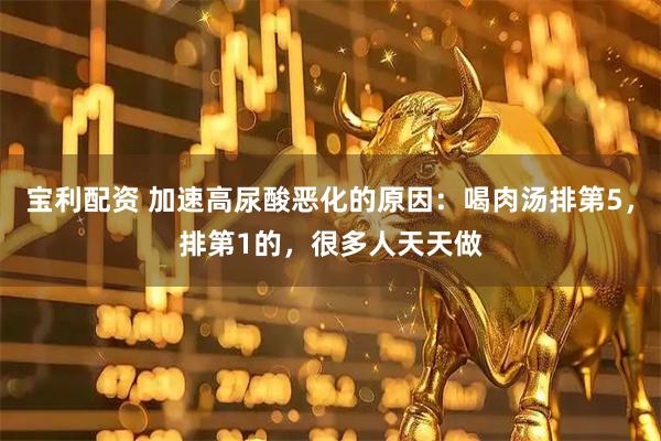 宝利配资 加速高尿酸恶化的原因：喝肉汤排第5，排第1的，很多人天天做