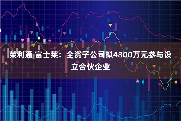 荣利通 富士莱：全资子公司拟4800万元参与设立合伙企业