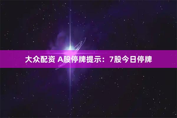 大众配资 A股停牌提示：7股今日停牌
