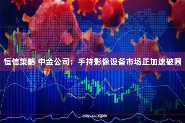 恒信策略 中金公司：手持影像设备市场正加速破圈