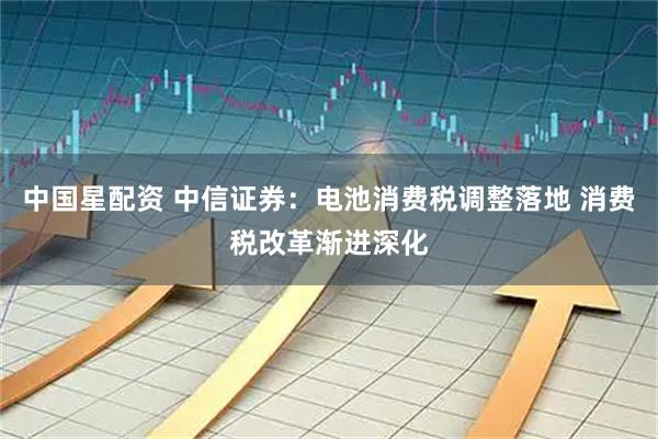 中国星配资 中信证券：电池消费税调整落地 消费税改革渐进深化