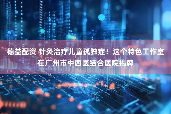德益配资 针灸治疗儿童孤独症！这个特色工作室在广州市中西医结合医院揭牌
