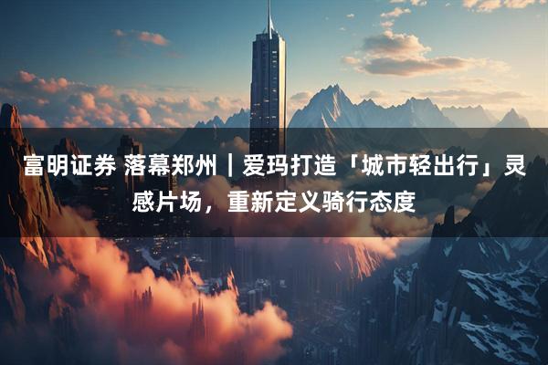 富明证券 落幕郑州｜爱玛打造「城市轻出行」灵感片场，重新定义骑行态度